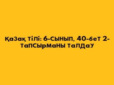 Қазақ тілі: 6-сынып, 40-бет 2-тапсырманы талдау