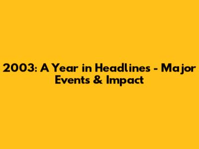 2003: A Year in Headlines - Major Events & Impact
