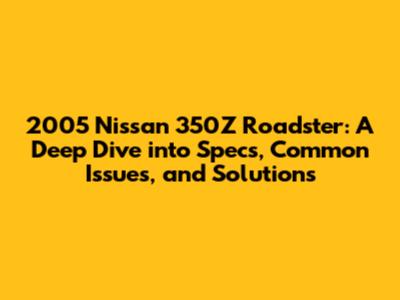2005 Nissan 350Z Roadster: A Deep Dive into Specs, Common Issues, and Solutions