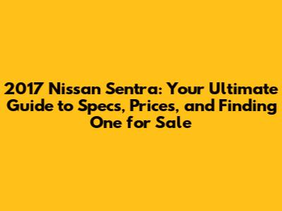 2017 Nissan Sentra: Your Ultimate Guide to Specs, Prices, and Finding One for Sale