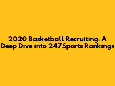 2020 Basketball Recruiting: A Deep Dive into 247Sports Rankings