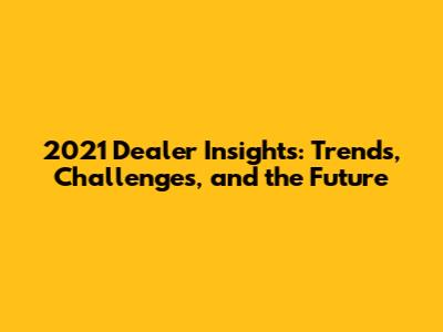 2021 Dealer Insights: Trends, Challenges, and the Future