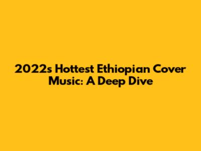 2022's Hottest Ethiopian Cover Music: A Deep Dive