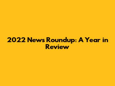 2022 News Roundup: A Year in Review