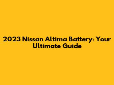 2023 Nissan Altima Battery: Your Ultimate Guide