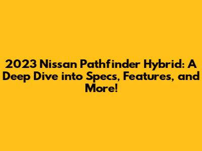 2023 Nissan Pathfinder Hybrid: A Deep Dive into Specs, Features, and More!