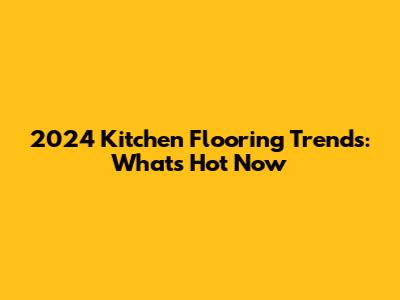 2024 Kitchen Flooring Trends: What's Hot Now