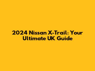 2024 Nissan X-Trail: Your Ultimate UK Guide