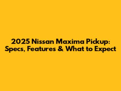 2025 Nissan Maxima Pickup: Specs, Features & What to Expect