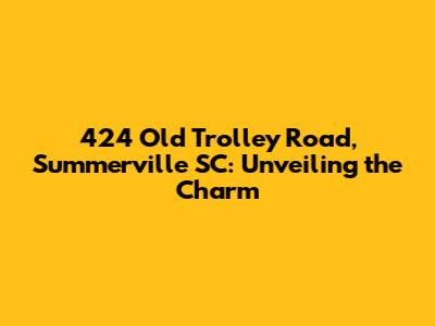 424 Old Trolley Road, Summerville SC: Unveiling the Charm