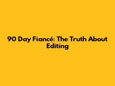 90 Day Fiancé: The Truth About Editing