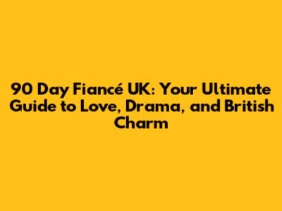 90 Day Fiancé UK: Your Ultimate Guide to Love, Drama, and British Charm