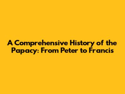 A Comprehensive History of the Papacy: From Peter to Francis