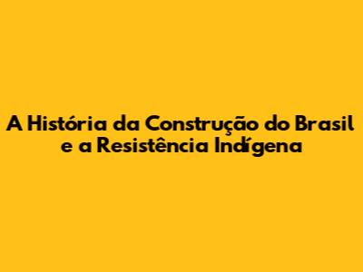 A História da Construção do Brasil e a Resistência Indígena
