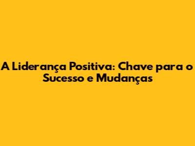 A Liderança Positiva: Chave para o Sucesso e Mudanças