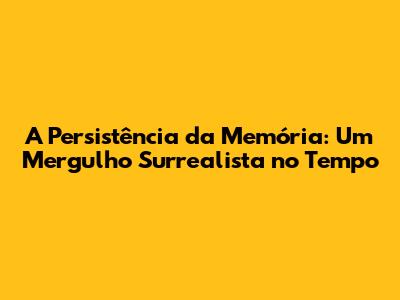 A Persistência da Memória: Um Mergulho Surrealista no Tempo