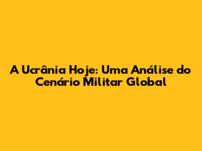 A Ucrânia Hoje: Uma Análise do Cenário Militar Global