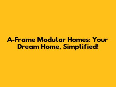 A-Frame Modular Homes: Your Dream Home, Simplified!