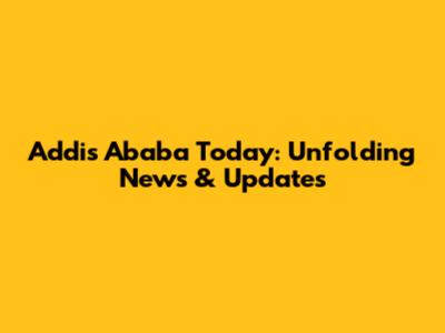Addis Ababa Today: Unfolding News & Updates