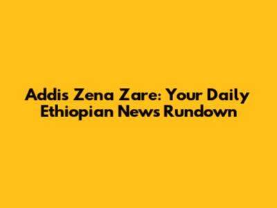 Addis Zena Zare: Your Daily Ethiopian News Rundown