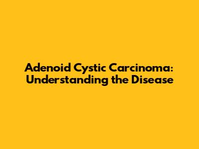 Adenoid Cystic Carcinoma: Understanding the Disease