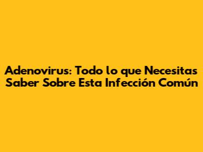 Adenovirus: Todo lo que Necesitas Saber Sobre Esta Infección Común
