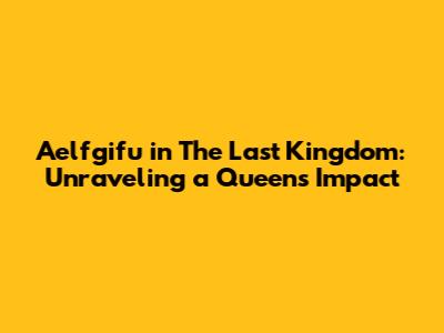 Aelfgifu in The Last Kingdom: Unraveling a Queen's Impact