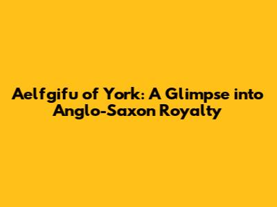 Aelfgifu of York: A Glimpse into Anglo-Saxon Royalty