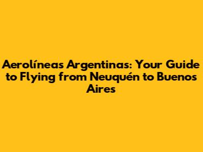 Aerolíneas Argentinas: Your Guide to Flying from Neuquén to Buenos Aires