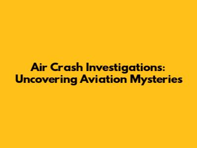 Air Crash Investigations: Uncovering Aviation Mysteries