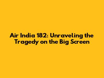 Air India 182: Unraveling the Tragedy on the Big Screen