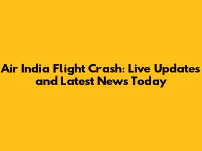 Air India Flight Crash: Live Updates and Latest News Today