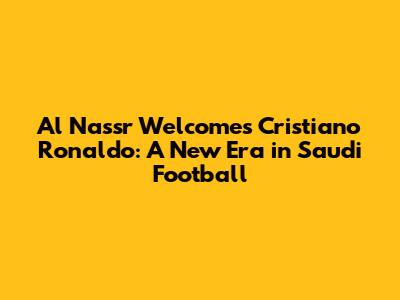 Al Nassr Welcomes Cristiano Ronaldo: A New Era in Saudi Football