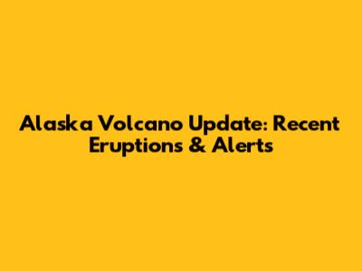 Alaska Volcano Update: Recent Eruptions & Alerts