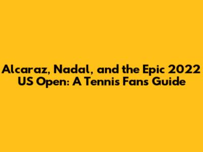 Alcaraz, Nadal, and the Epic 2022 US Open: A Tennis Fan's Guide