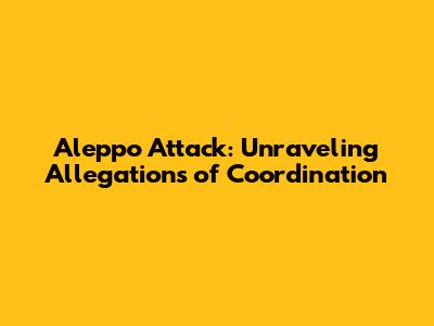 Aleppo Attack: Unraveling Allegations of Coordination