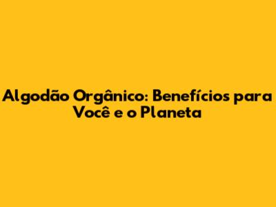 Algodão Orgânico: Benefícios para Você e o Planeta