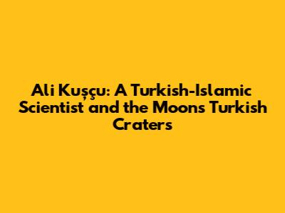 Ali Kuşçu: A Turkish-Islamic Scientist and the Moon's Turkish Craters