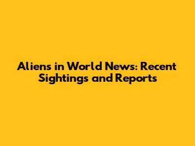 Aliens in World News: Recent Sightings and Reports