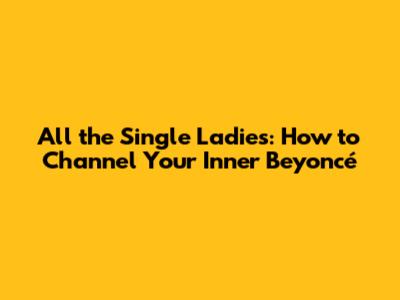All the Single Ladies: How to Channel Your Inner Beyoncé