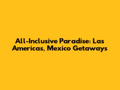 All-Inclusive Paradise: Las Americas, Mexico Getaways