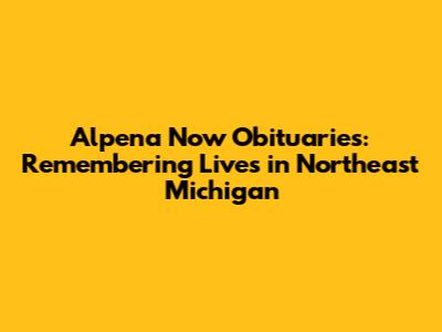 Alpena Now Obituaries: Remembering Lives in Northeast Michigan