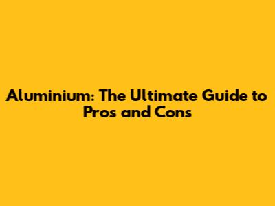 Aluminium: The Ultimate Guide to Pros and Cons