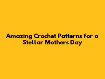 Amazing Crochet Patterns for a Stellar Mother's Day