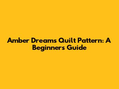 Amber Dreams Quilt Pattern: A Beginner's Guide