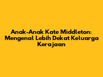 Anak-Anak Kate Middleton: Mengenal Lebih Dekat Keluarga Kerajaan