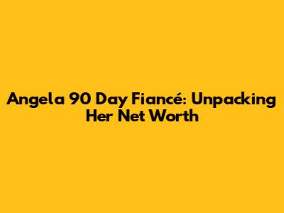 Angela 90 Day Fiancé: Unpacking Her Net Worth