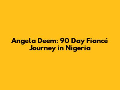 Angela Deem: 90 Day Fiancé Journey in Nigeria