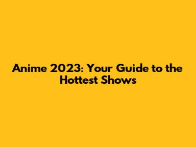 Anime 2023: Your Guide to the Hottest Shows