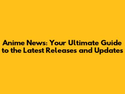 Anime News: Your Ultimate Guide to the Latest Releases and Updates